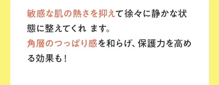 敏感な肌の熱さを抑えて徐々に静かな状態に整えてくれます。角層のつっぱり感を和らげ、保護力を高める効果も！