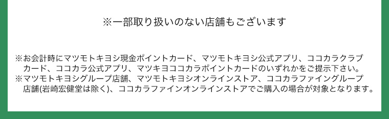 ※一部取り扱いのない店舗もございます ※お会計時にマツモトキヨシ現金ポイントカード、マツモトキヨシ公式アプリ、ココカラクラブカード、ココカラ公式アプリ、マツキヨココカラポイントカードのいずれかをご提示下さい。※マツモトキヨシグループ店舗、マツモトキヨシオンラインストア、ココカラファイングループ店舗(岩崎宏健堂は除く)、ココカラファインオンラインストアでご購入の場合が対象となります。