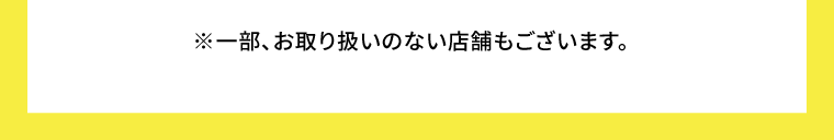 ※一部、お取り扱いのない店舗もございます。
