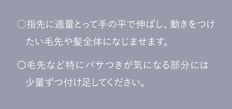 ○指先に適量とって手の平で伸ばし、動きをつけたい毛先や髪全体になじませます。〇毛先など特にパサつきが気になる部分には少量ずつ付け足してください。