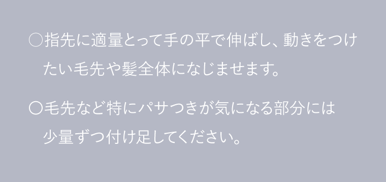 ○指先に適量とって手の平で伸ばし、動きをつけたい毛先や髪全体になじませます。〇毛先など特にパサつきが気になる部分には少量ずつ付け足してください。