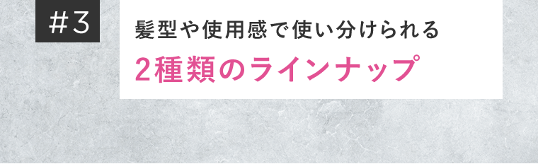 ＃3　髪型や使用感で使い分けられる2種類のラインナップ
