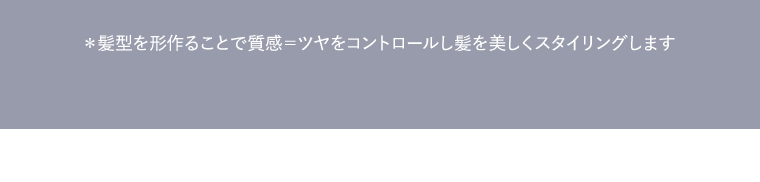 * 髪型を形作ることで質感＝ツヤをコントロールし髪を美しくスタイリングします
