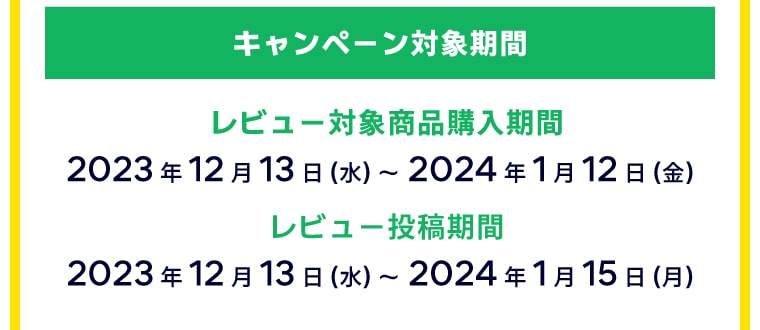 キャンペーン対象期間：【レビュー対象商品購入期間】2023年12月13日（水）～2024年1月12日（金）【レビュー投稿期間】2023年12月13日（水）～2024年1月15日（月）