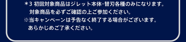 ＊3 初回対象商品はジレット本体・替刃各種のみになります。対象商品を必ずご確認の上ご参加ください。※当キャンペーンは予告なく終了する場合がございます。あらかじめご了承ください。