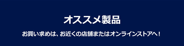 オススメ製品 お買い求めは、お近くの店舗またはオンラインストアへ！