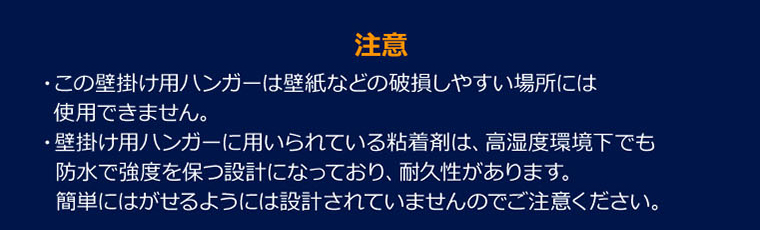 【注意】・この壁掛け用ハンガーは壁紙などの破損しやすい場所には使用できません。・壁掛け用ハンガーに用いられている粘着剤は、高湿度環境下でも防水で強度を保つ設計になっており、耐久性があります。簡単にはがせるようには設計されていませんのでご注意ください。