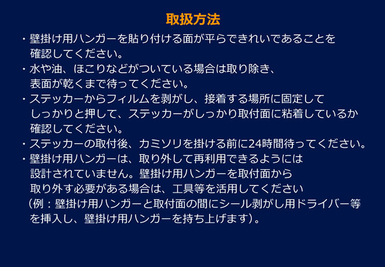 【取扱方法】・壁掛け用ハンガーを貼り付ける面が平らできれいであることを確認してください。・水や油、ほこりなどがついている場合は取り除き、表面が乾くまで待ってください。・ステッカーからフィルムを剥がし、接着する場所に固定してしっかりと押して、ステッカーがしっかり取付面に粘着しているか確認してください。・ステッカーの取付後、カミソリを掛ける前に24時間待ってください。・壁掛け用ハンガーは、取り外して再利用できるようには設計されていません。壁掛け用ハンガーを取付面から取り外す必要がある場合は、工具等を活用してください（例：壁掛け用ハンガーと取付面の間にシール剥がし用ドライバー等を挿入し、壁掛け用ハンガーを持ち上げます）。