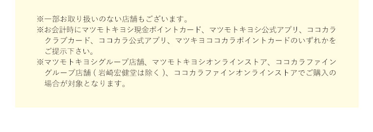 ※一部お取り扱いのない店舗もございます。※お会計時にマツモトキヨシ現金ポイントカード、マツモトキヨシ公式アプリ、ココカラクラブカード、ココカラ公式アプリ、マツキヨココカラポイントカードのいずれかをご提示下さい。※マツモトキヨシグループ店舗、マツモトキヨシオンラインストア、ココカラファイングループ店舗(岩崎宏健堂は除く)、ココカラファインオンラインストアでご購入の場合が対象となります。