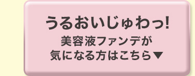 うるおいじゅわっ! 美容液ファンデが気になる方はこちら