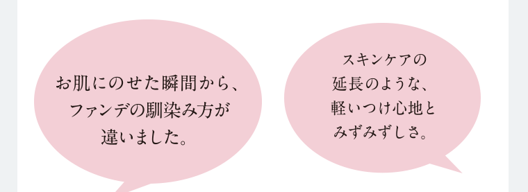 お肌にのせた瞬間から、ファンデの馴染み方が違いました。 スキンケアの延長のような、軽いつけ心地とみずみずしさ。