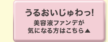 うるおいじゅわっ! 美容液ファンデが気になる方はこちら