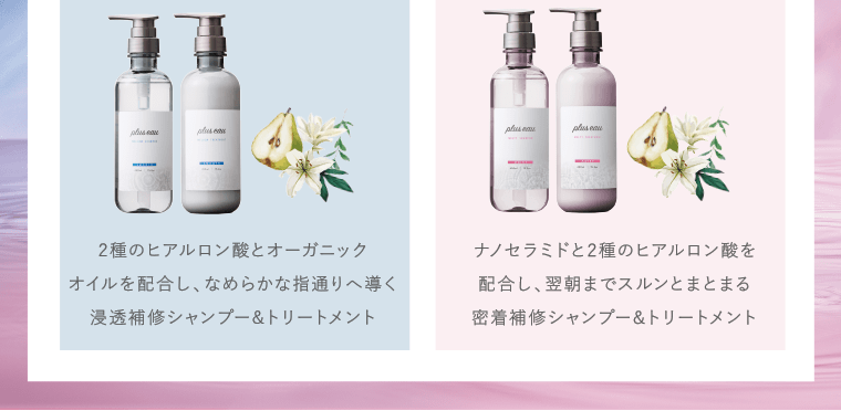 2種類のヒアルロン酸とオーガニックオイルを配合し、なめらかな指通りへ導く浸透補修シャンプー＆トリートメント｜ナノセラミドと2種のヒアルロン酸を配合し、翌朝までスルンとまとまる密着補修シャンプー＆トリートメント