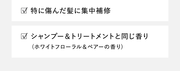 ☑︎特に傷んだ髪に集中補修　☑︎シャンプー＆トリートメントと同じ香り（ホワイトフローラル＆ペアーの香り）