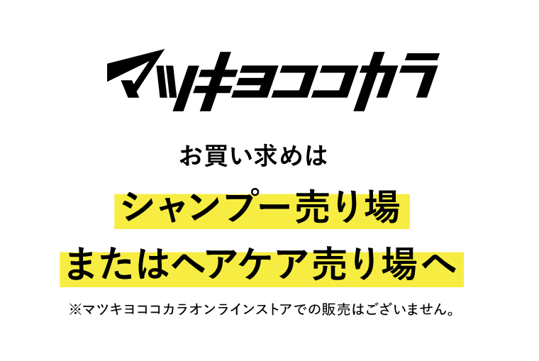 マツキヨココカラ　お買い求めはシャンプー売り場またはヘアケア売り場へ　※マツキヨココカラオンラインストアでの販売はございません。