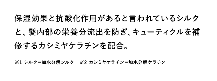 保湿効果と抗酸化作用があると言われているシルクと、髪内部の栄養分流出を防ぎ、キューティクルを補修するカシミヤケラチンを配合。　※1 シルク＝加水分解シルク　※2 カシミヤケラチン＝加水分解ケラチン