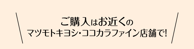 ご購入はお近くのマツモトキヨシ・ココカラファイン店舗で！