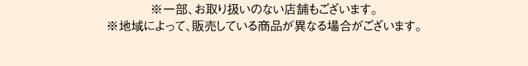 ※一部、お取り扱いのない店舗もございます。※地域によって、販売している商品が異なる場合がございます。