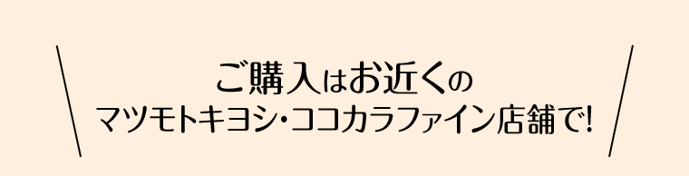ご購入はお近くのマツモトキヨシ・ココカラファイン店舗で！
