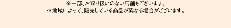 ※一部、お取り扱いのない店舗もございます。※地域によって、販売している商品が異なる場合がございます。