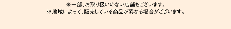 ※一部、お取り扱いのない店舗もございます。※地域によって、販売している商品が異なる場合がございます。