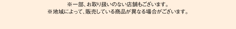 ※一部、お取り扱いのない店舗もございます。※地域によって、販売している商品が異なる場合がございます。