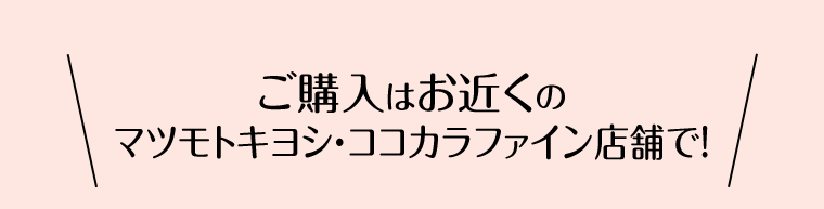 ご購入はお近くのマツモトキヨシ・ココカラファイン店舗で！