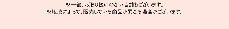 ※一部、お取り扱いのない店舗もございます。※地域によって、販売している商品が異なる場合がございます。