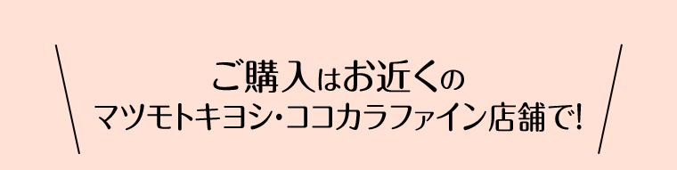 ご購入はお近くのマツモトキヨシ・ココカラファイン店舗で！