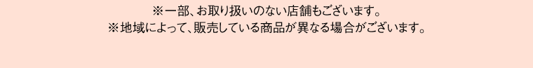 ※一部、お取り扱いのない店舗もございます。※地域によって、販売している商品が異なる場合がございます。