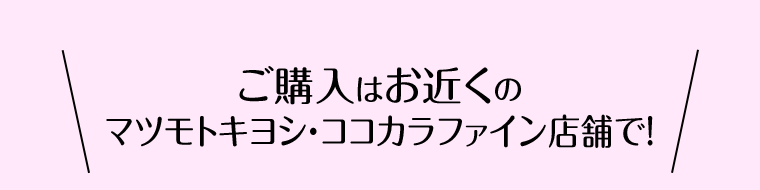 ご購入はお近くのマツモトキヨシ・ココカラファイン店舗で！