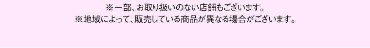 ※一部、お取り扱いのない店舗もございます。※地域によって、販売している商品が異なる場合がございます。