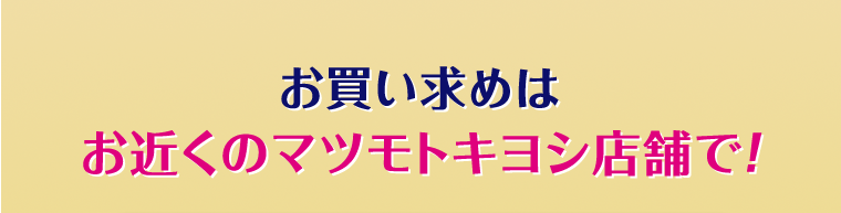 お買い求めはお近くのマツモトキヨシ店舗で！