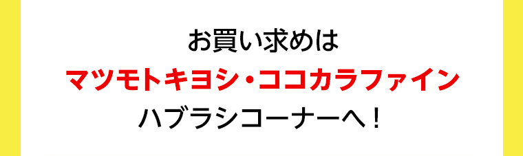 お買い求めはマツモトキヨシ・ココカラファイン　ハブラシコーナーへ！