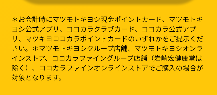 ＊お会計時にマツモトキヨシ現金ポイントカード、マツモトキヨシ公式アプリ、ココカラクラブカード、ココカラ公式アプリ、マツキヨココカラポイントカードのいずれかをご提示ください。＊マツモトキヨシクループ店舗、マツモトキヨシオンラインストア、ココカラファイングループ店舗（岩崎宏健康堂は除く）、ココカラファインオンラインストアでご購入の場合が対象となります。