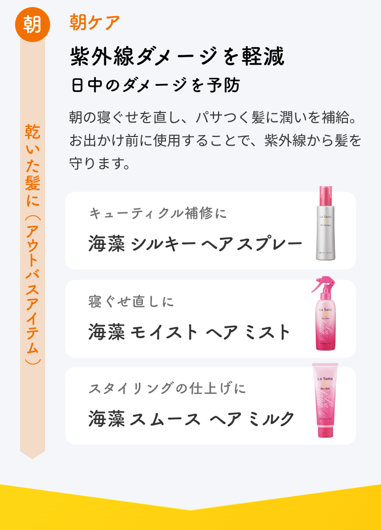 朝 乾いた髪に（アウトバスアイテム）  朝ケア  紫外線ダメージを軽減 日中のダメージを予防  朝の寝ぐせを直し、パサつく髪に潤いを補給。お出かけ前に使用することで、紫外線から髪を守ります。  キューティクル補修に 海藻 シルキー ヘア スプレー  寝ぐせ直しに 海藻 モイスト ヘア ミスト  スタイリングの仕上げに 海藻 スムース ヘア ミルク