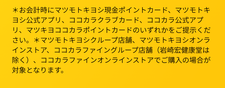 ＊お会計時にマツモトキヨシ現金ポイントカード、マツモトキヨシ公式アプリ、ココカラクラブカード、ココカラ公式アプリ、マツキヨココカラポイントカードのいずれかをご提示ください。＊マツモトキヨシクループ店舗、マツモトキヨシオンラインストア、ココカラファイングループ店舗（岩崎宏健康堂は除く）、ココカラファインオンラインストアでご購入の場合が対象となります。