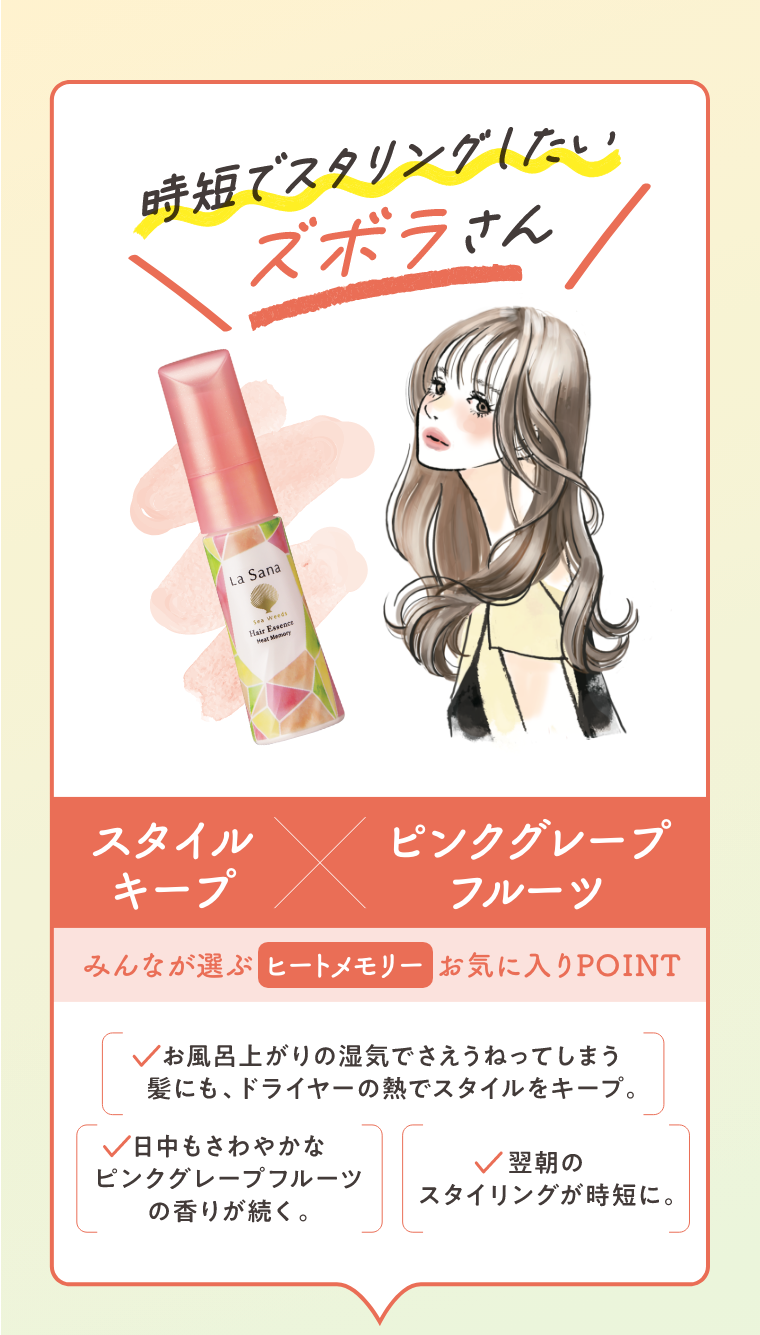 時短でスタイリングしたいズボラさん  スタイルキープ × ピンクグレープフルーツ  みんなが選ぶヒートメモリーお気に入りPOINT  お風呂上がりの湿気でさえうねってしまう髪にも、ドライヤーの熱でスタイルをキープ。  日中もさわやかなピンクグレープフルーツの香りが続く。  翌朝のスタイリングが時短に。