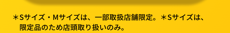 ＊Sサイズ・Mサイズは、一部取扱店舗限定。＊Sサイズは、限定品のため店頭取り扱いのみ。