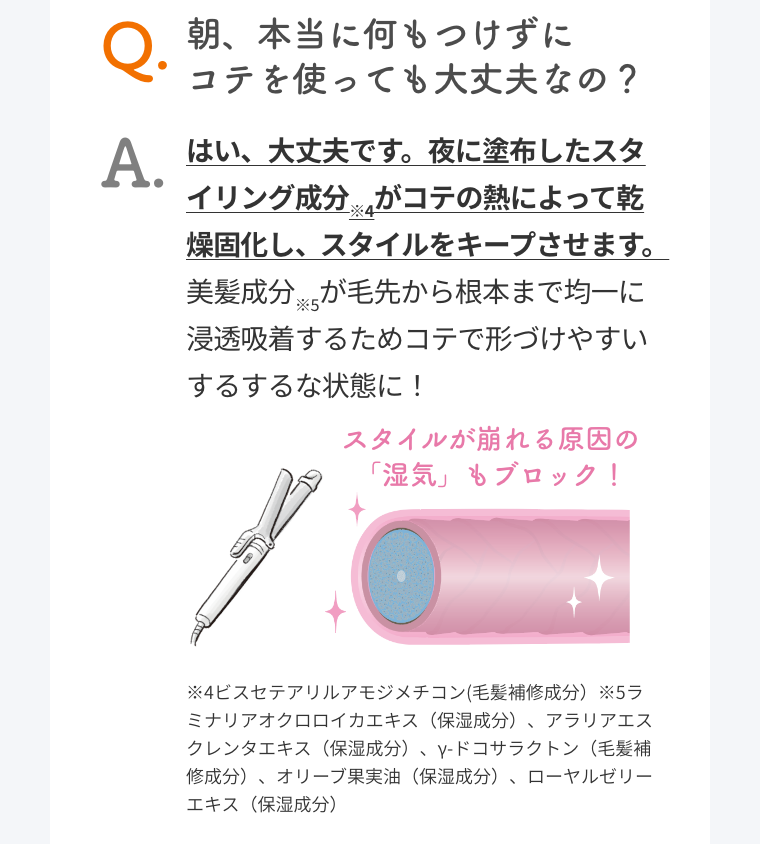 Q. 朝、本当に何もつけずにコテを使っても大丈夫なの？  A. はい、大丈夫です。夜に塗布したスタイリング成分※4がコテの熱によって乾燥固化し、スタイルをキープさせます。美髪成分※5が毛先から根本まで均一に浸透吸着するためコテで形づけやすいするするな状態に！  スタイルが崩れる原因の「湿気」もブロック！  ※4ビスセテアリルアモジメチコン(毛髪補修成分）※5ラミナリアオクロロイカエキス（保湿成分）、アラリアエスクレンタエキス（保湿成分）、γ-ドコサラクトン（毛髪補修成分）、オリーブ果実油（保湿成分）、ローヤルゼリーエキス（保湿成分）