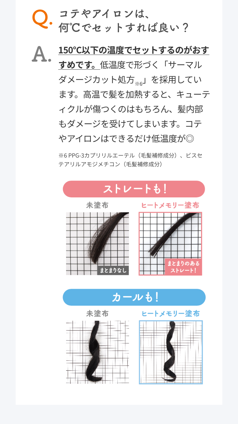 Q. コテやアイロンは、何℃でセットすれば良い？  A. 150℃以下の温度でセットするのがおすすめです。低温度で形づく「サーマルダメージカット処方※6」を採用しています。高温で髪を加熱すると、キューティクルが傷つくのはもちろん、髪内部もダメージを受けてしまいます。コテやアイロンはできるだけ低温度が◎  ※6 PPG-3カプリリルエーテル（毛髪補修成分）、ビスセテアリルアモジメチコン（毛髪補修成分）  ストレートも！  未塗布 まとまりなし  ヒートメモリー塗布  まとまりのあるストレート！  カールも！  未塗布  ヒートメモリー塗布