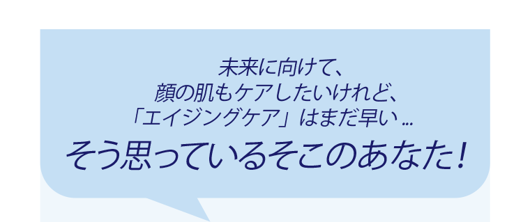 未来に向けて、顔の肌もケアしたいけれど、「エイジングケア」はまだ早い・・・そう思っているそこのあなた！