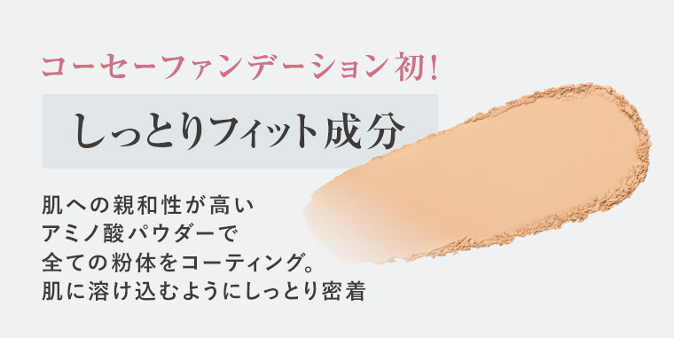 コーセーファンデーション初! しっとりフィット成分 肌への親和性が高いアミノ酸パウダーで全ての粉体をコーティング。 肌に溶け込むようにしっとり密着
