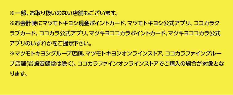 ※一部、お取り扱いのない店舗もございます。※お会計時にマツモトキヨシ現金ポイントカード、マツモトキヨシ公式アプリ、ココカラクラブカード、ココカラ公式アプリ、マツキヨココカラポイントカード、マツキヨココカラ公式アプリのいずれかをご提示下さい。※マツモトキヨシグループ店舗、マツモトキヨシオンラインストア、ココカラファイングループ店舗(岩崎宏健堂は除く)、ココカラファインオンラインストアでご購入の場合が対象となります。