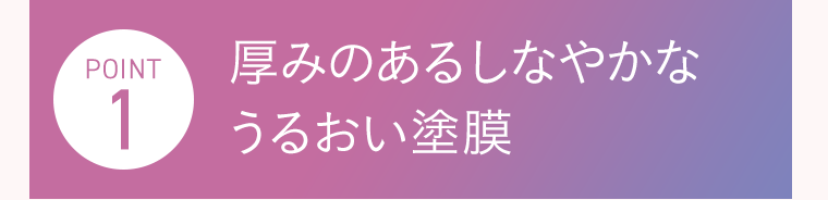 POINT1　厚みのあるしなやかなうるおい塗膜