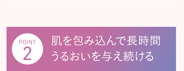 POINT2　肌を包み込んで長時間うるおいを与え続ける