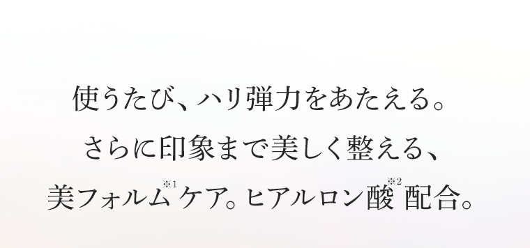使うたび、ハリ弾力をあたえる。さらに印象まで美しく整える、美フォルム※1ケア。ヒアルロン酸※2配合。