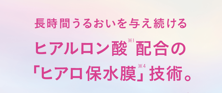 長時間うるおいを与え続けるヒアルロン酸※1配合の「ヒアロ保水膜※2」技術。