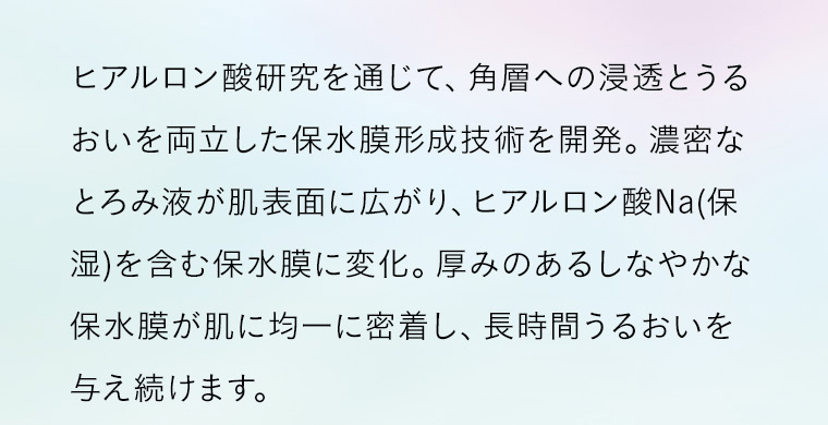 ヒアルロン酸研究を通じて、角層への浸透とうるおいを両立した保水膜形成技術を開発。濃密なとろみ液が肌表面に広がり、ヒアルロン酸Na(保湿)を含む保水膜に変化。厚みのあるしなやかな保水膜が肌に均一に密着し、長時間うるおいを与え続けます。