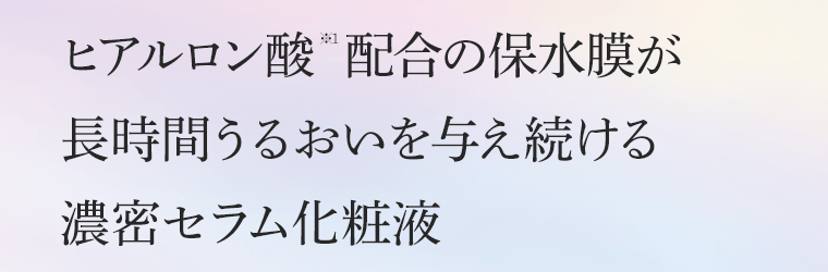 ヒアルロン酸※1配合の保水膜が長時間うるおいを与え続ける　濃密セラム化粧液